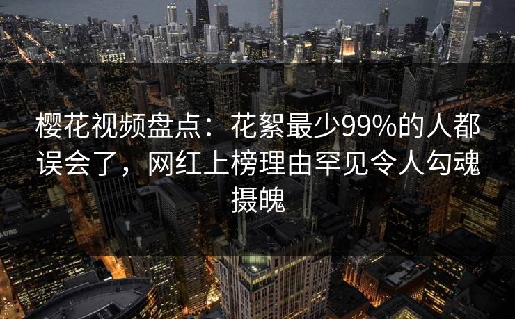 樱花视频盘点：花絮最少99%的人都误会了，网红上榜理由罕见令人勾魂摄魄
