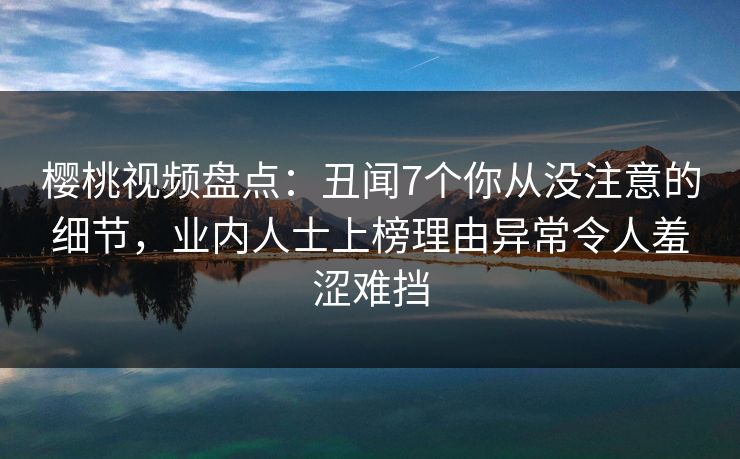 樱桃视频盘点：丑闻7个你从没注意的细节，业内人士上榜理由异常令人羞涩难挡