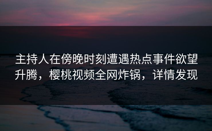 主持人在傍晚时刻遭遇热点事件欲望升腾，樱桃视频全网炸锅，详情发现
