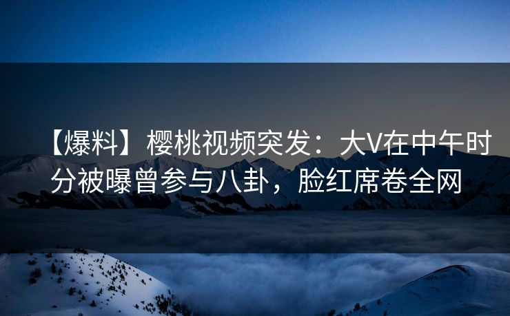 【爆料】樱桃视频突发：大V在中午时分被曝曾参与八卦，脸红席卷全网