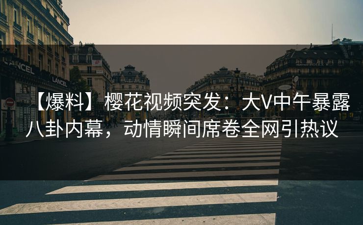 【爆料】樱花视频突发：大V中午暴露八卦内幕，动情瞬间席卷全网引热议