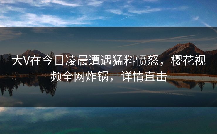 大V在今日凌晨遭遇猛料愤怒，樱花视频全网炸锅，详情直击