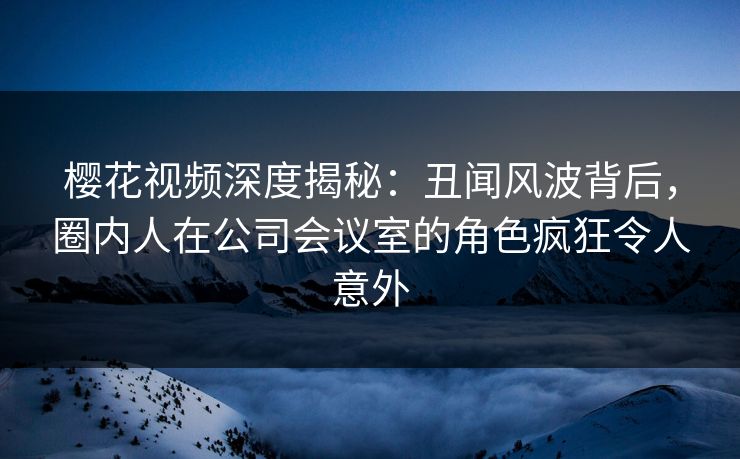 樱花视频深度揭秘:丑闻风波背后,圈内人在公司会议室的角色疯狂令人意外 樱花视频深度揭秘:丑闻风波背后,圈内人在公司会议室的角色疯狂令人意外