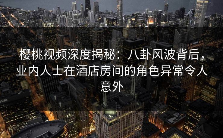 樱桃视频深度揭秘:八卦风波背后,业内人士在酒店房间的角色异常令人意外 樱桃视频深度揭秘:八卦风波背后,业内人士在酒店房间的角色异常令人意外