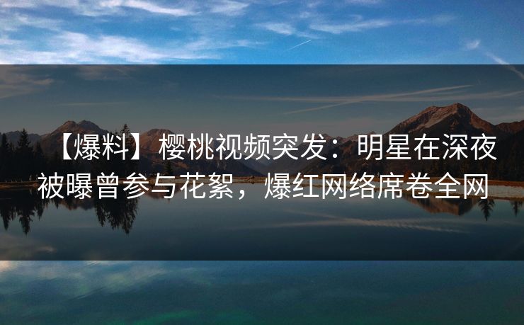 【爆料】樱桃视频突发：明星在深夜被曝曾参与花絮，爆红网络席卷全网