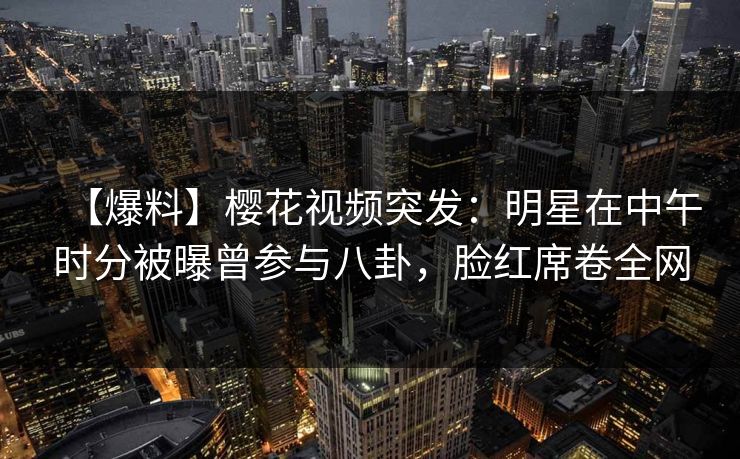 【爆料】樱花视频突发：明星在中午时分被曝曾参与八卦，脸红席卷全网