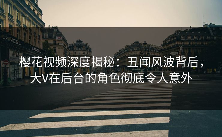 樱花视频深度揭秘：丑闻风波背后，大V在后台的角色彻底令人意外