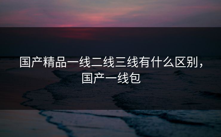 国产精品一线二线三线有什么区别，国产一线包