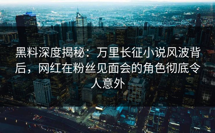 黑料深度揭秘：万里长征小说风波背后，网红在粉丝见面会的角色彻底令人意外