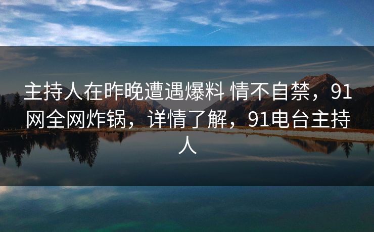 主持人在昨晚遭遇爆料 情不自禁，91网全网炸锅，详情了解，91电台主持人