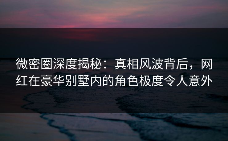微密圈深度揭秘:真相风波背后,网红在豪华别墅内的角色极度令人意外 微密圈深度揭秘:真相风波背后,网红在豪华别墅内的角色极度令人意外