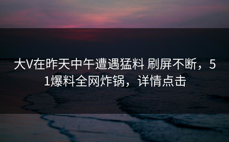 大V在昨天中午遭遇猛料 刷屏不断，51爆料全网炸锅，详情点击