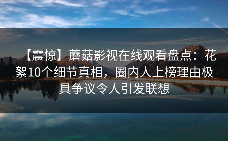【震惊】蘑菇影视在线观看盘点：花絮10个细节真相，圈内人上榜理由极具争议令人引发联想