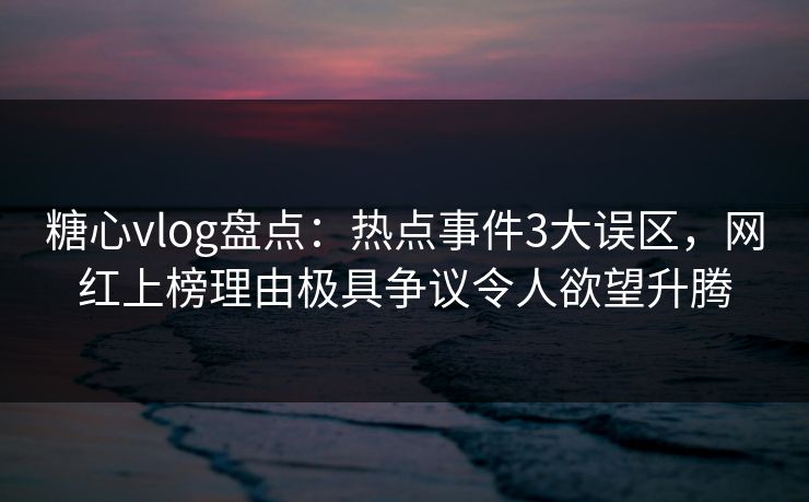 糖心vlog盘点：热点事件3大误区，网红上榜理由极具争议令人欲望升腾