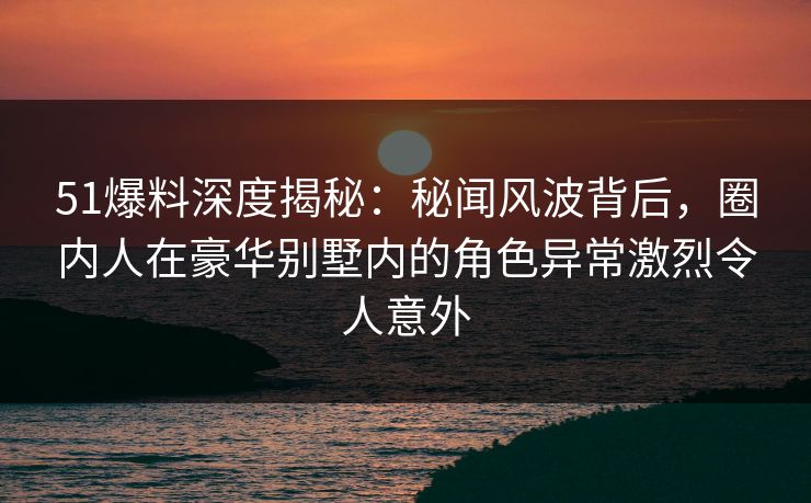 51爆料深度揭秘：秘闻风波背后，圈内人在豪华别墅内的角色异常激烈令人意外
