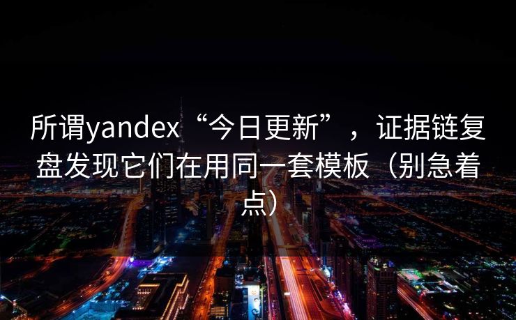 所谓yandex“今日更新”，证据链复盘发现它们在用同一套模板（别急着点）
