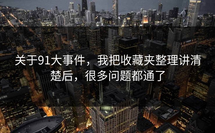 关于91大事件，我把收藏夹整理讲清楚后，很多问题都通了