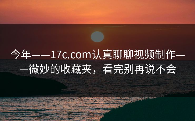 今年——17c.com认真聊聊视频制作——微妙的收藏夹，看完别再说不会