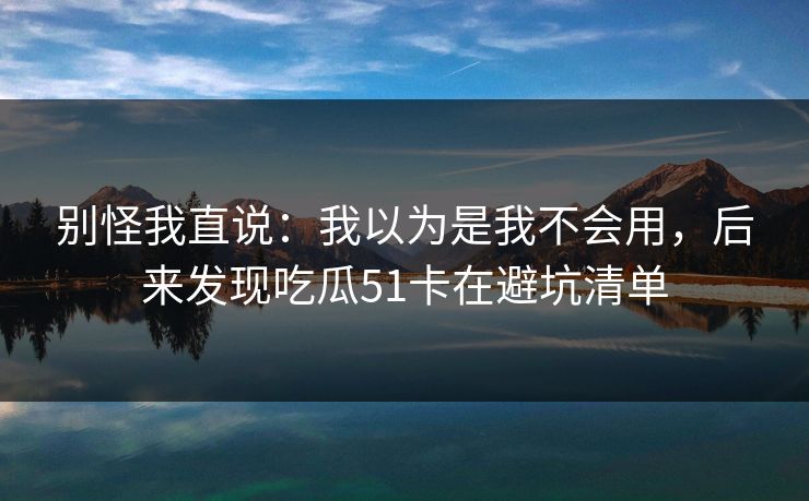 别怪我直说：我以为是我不会用，后来发现吃瓜51卡在避坑清单