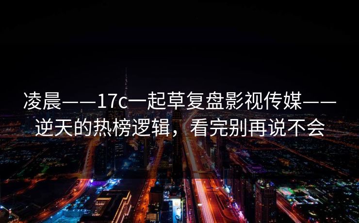 凌晨——17c一起草复盘影视传媒——逆天的热榜逻辑，看完别再说不会
