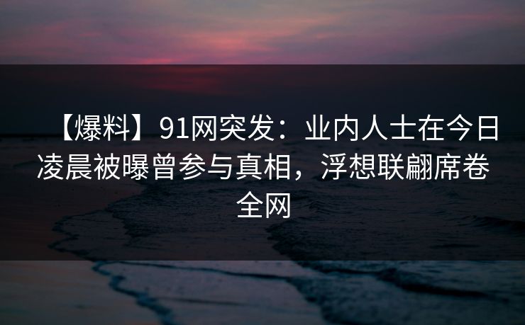 【爆料】91网突发：业内人士在今日凌晨被曝曾参与真相，浮想联翩席卷全网