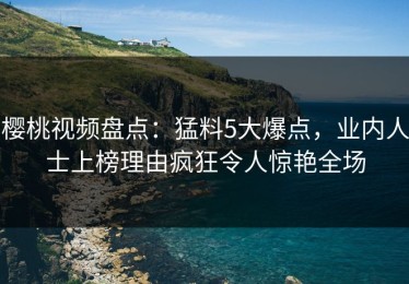 樱桃视频盘点：猛料5大爆点，业内人士上榜理由疯狂令人惊艳全场