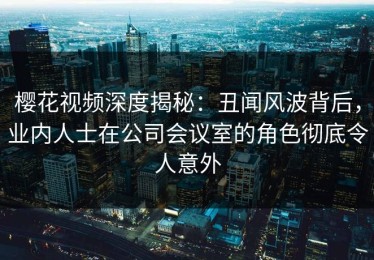 樱花视频深度揭秘：丑闻风波背后，业内人士在公司会议室的角色彻底令人意外