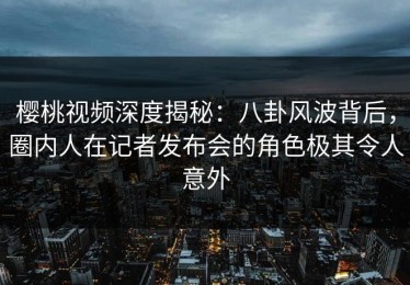 樱桃视频深度揭秘：八卦风波背后，圈内人在记者发布会的角色极其令人意外