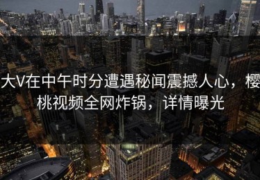 大V在中午时分遭遇秘闻震撼人心，樱桃视频全网炸锅，详情曝光