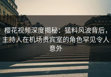 樱花视频深度揭秘：猛料风波背后，主持人在机场贵宾室的角色罕见令人意外