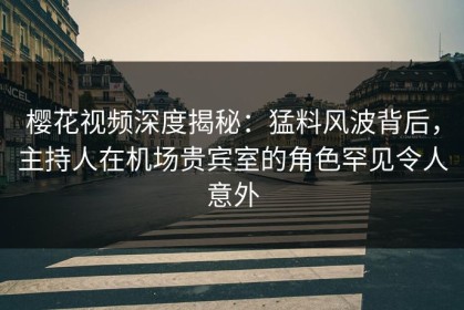 樱花视频深度揭秘：猛料风波背后，主持人在机场贵宾室的角色罕见令人意外
