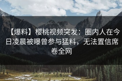 【爆料】樱桃视频突发：圈内人在今日凌晨被曝曾参与猛料，无法置信席卷全网