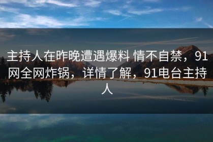 主持人在昨晚遭遇爆料 情不自禁，91网全网炸锅，详情了解，91电台主持人