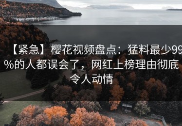【紧急】樱花视频盘点：猛料最少99%的人都误会了，网红上榜理由彻底令人动情