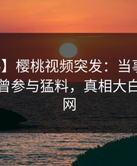 【爆料】樱桃视频突发：当事人在深夜被曝曾参与猛料，真相大白席卷全网