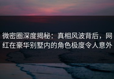 微密圈深度揭秘：真相风波背后，网红在豪华别墅内的角色极度令人意外