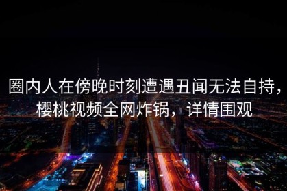 圈内人在傍晚时刻遭遇丑闻无法自持，樱桃视频全网炸锅，详情围观
