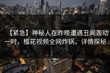 【紧急】神秘人在昨晚遭遇丑闻轰动一时，樱花视频全网炸锅，详情探秘