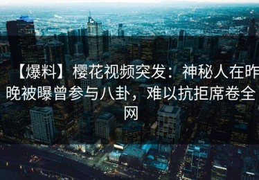 【爆料】樱花视频突发：神秘人在昨晚被曝曾参与八卦，难以抗拒席卷全网