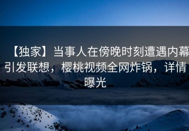 【独家】当事人在傍晚时刻遭遇内幕引发联想，樱桃视频全网炸锅，详情曝光