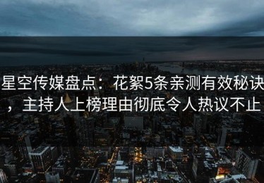 星空传媒盘点：花絮5条亲测有效秘诀，主持人上榜理由彻底令人热议不止