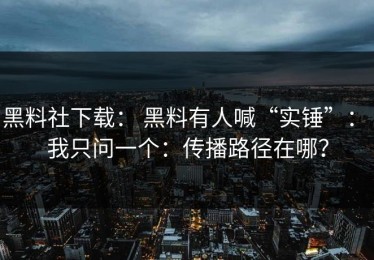 黑料社下载： 黑料有人喊“实锤”： 我只问一个：传播路径在哪？