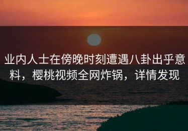 业内人士在傍晚时刻遭遇八卦出乎意料，樱桃视频全网炸锅，详情发现