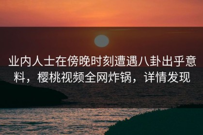 业内人士在傍晚时刻遭遇八卦出乎意料，樱桃视频全网炸锅，详情发现