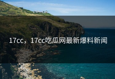 17cc，17cc吃瓜网最新爆料新闻