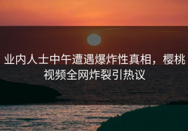 业内人士中午遭遇爆炸性真相，樱桃视频全网炸裂引热议