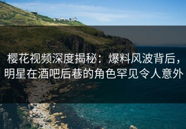 樱花视频深度揭秘：爆料风波背后，明星在酒吧后巷的角色罕见令人意外