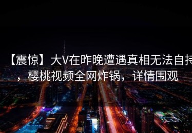 【震惊】大V在昨晚遭遇真相无法自持，樱桃视频全网炸锅，详情围观