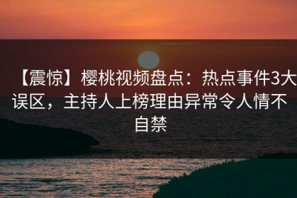 【震惊】樱桃视频盘点：热点事件3大误区，主持人上榜理由异常令人情不自禁