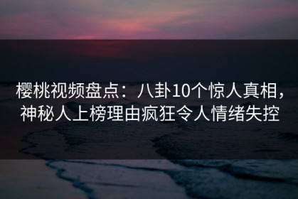 樱桃视频盘点：八卦10个惊人真相，神秘人上榜理由疯狂令人情绪失控